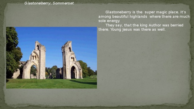 Glastoneberry , Sommerset  Glastoneberry is the super magic place. It’s among beautiful highlands where there are much sole energy.  They say, that the king Author was berried there. Young Jesus was there as well.