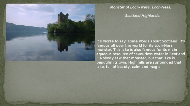 Monster of Loch- Ness , Loch-Ness ,   Scotland Highlands . It’s worse to say some words about Scotland. It’s famous all over the world for its Loch-Ness monster. This lake is also famous for its main aqueous resource of savourless water in Scotland.  Nobody saw that monster, but that lake is beautiful its own. High hills are surrounded that lake, full of beauty, calm and magic.