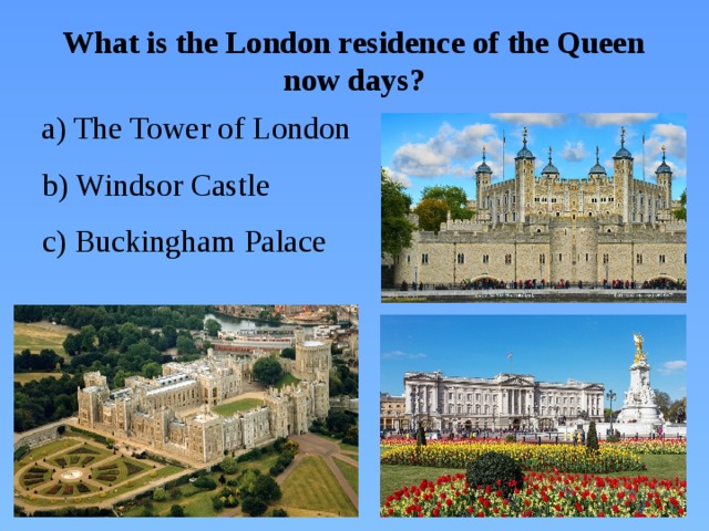 What is the London residence of the Queen now days?  a) The Tower of London  b) Windsor Castle  c) Buckingham Palace