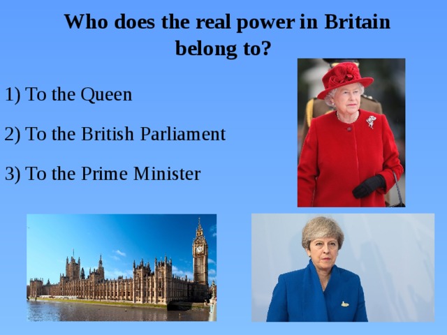 Who does the real power in Britain belong to? 1) To the Queen 2) To the British Parliament 3) To the Prime Minister