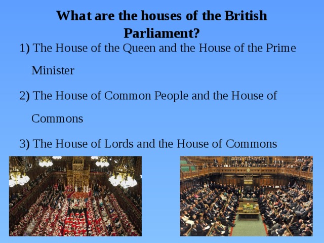 What are the houses of the British Parliament? 1) The House of the Queen and the House of the Prime Minister 2) The House of Common People and the House of Commons 3) The House of Lords and the House of Commons