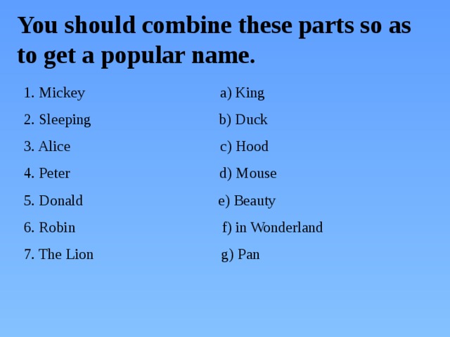 You should combine these parts so as to get a popular name. 1. Mickey a) King 2. Sleeping b) Duck 3. Alice c) Hood 4. Peter d) Mouse 5. Donald e) Beauty 6. Robin f) in Wonderland 7. The Lion g) Pan