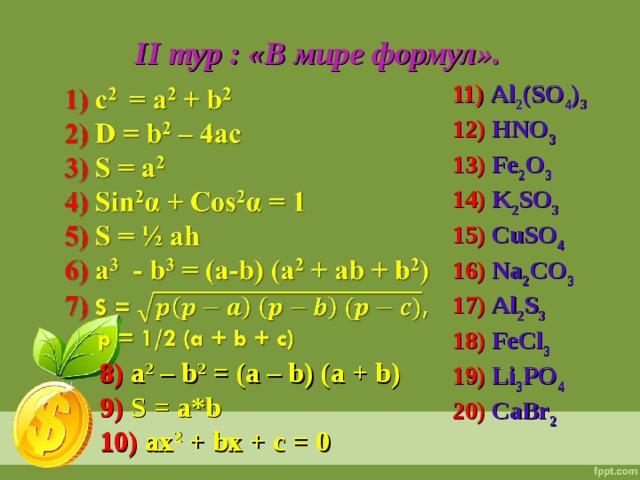 I I тур : «В мире формул». 11) Al 2 (SO 4 ) 3 12) HNO 3 13) Fe 2 O 3 14) K 2 SO 3 15) CuSO 4 16) Na 2 CO 3 17) Al 2 S 3 18) FeCl 3  19) Li 3 PO 4 20) CaBr 2  8) a 2 – b 2 = (a – b) (a + b) 9) S = a*b 10) ax 2 + bx + c = 0