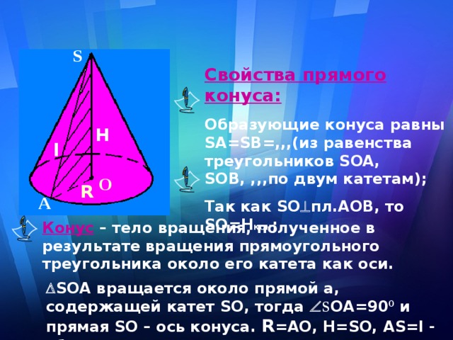 S Свойства прямого конуса: Образующие конуса равны SA = SB =,,,(из равенства треугольников SOA , SOB , ,,,по двум катетам); Так как SO  пл. AOB , то S О=Н кон ; Н l О R А Конус – тело вращения, полученное в результате вращения прямоугольного треугольника около его катета как оси.   S ОА вращается около прямой а, содержащей катет S О, тогда  S ОА=90 0 и прямая S О – ось конуса. R =АО, Н= S О, А S = l  - образующая конуса.