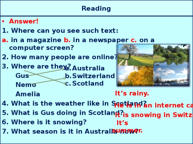 Reading Answer! 1. Where can you see such text: a. in a magazine b. in a newspaper c. on a computer screen? 2. How many people are online? 3. Where are they?  Gus  Nemo  Amelia 4. What is the weather like in Scotland? 5. What is Gus doing in Scotland? 6. Where is it snowing? 7. What season is it in Australia now? Australia Switzerland Scotland It’s rainy. He is in an internet café. It is snowing in Switzerland.  It’s summer.