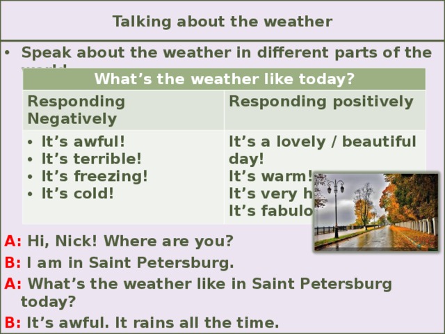 Talking about the weather Speak about the weather in different parts of the world.        A: Hi, Nick! Where are you? B: I am in Saint Petersburg. A: What’s the weather like in Saint Petersburg today? B: It’s awful. It rains all the time. What’s the weather like today? Responding Negatively Responding positively It’s awful! It’s terrible! It’s freezing! It’s cold! It’s a lovely / beautiful day! It’s warm! It’s very hot! It’s fabulous!