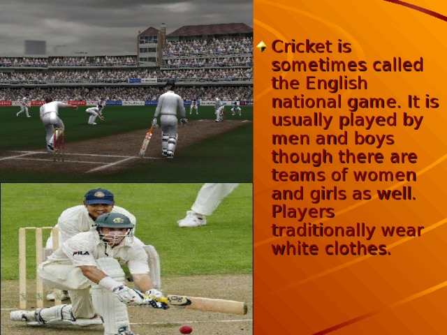Cricket is sometimes called the English national game. It is usually played by men and boys though there are teams of women and girls as well. Players traditionally wear white clothes.