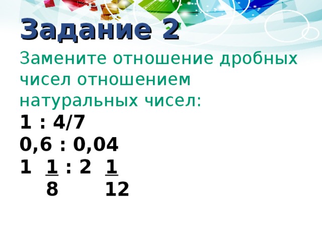 Задание 2 Замените отношение дробных чисел отношением натуральных чисел: 1 : 4/7 0,6 : 0,04 1 1 : 2 1  8 12