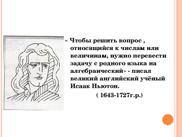 « Чтобы решить вопрос , относящийся к числам или величинам, нужно перевести задачу с родного языка на алгебраический» - писал великий английский учёный Исаак Ньютон.  ( 1643-1727г.р.)