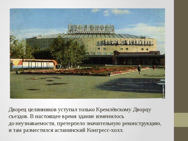 Дворец целинников уступал только Кремлёвскому Дворцу съездов. В настоящее время здание изменилось до неузнаваемости, претерпело значительную реконструкцию, и там разместился астанинский Конгресс-холл.