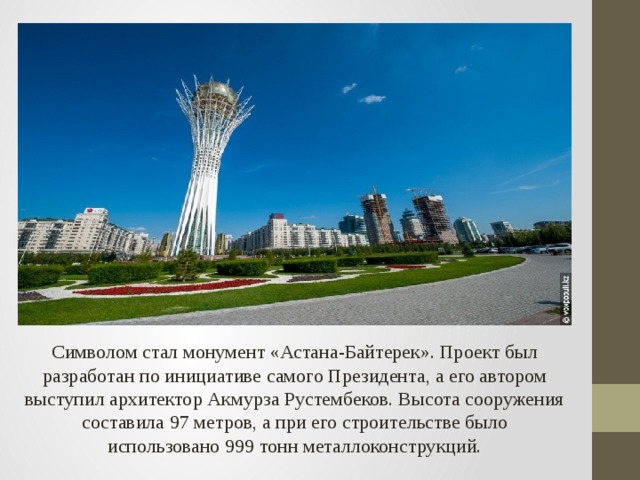 Символом стал монумент «Астана-Байтерек». Проект был разработан по инициативе самого Президента, а его автором выступил архитектор Акмурза Рустембеков. Высота сооружения составила 97 метров, а при его строительстве было использовано 999 тонн металлоконструкций.