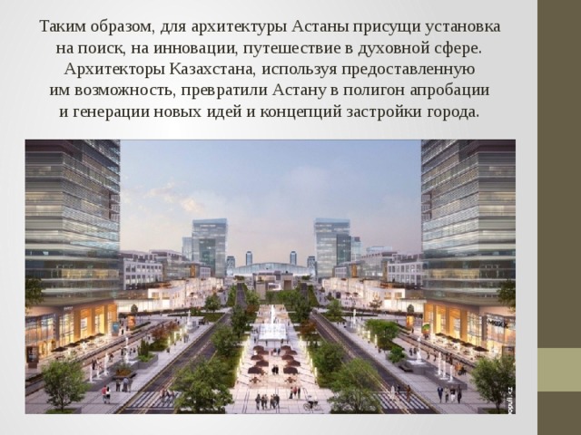 Таким образом, для архитектуры Астаны присущи установка на поиск, на инновации, путешествие в духовной сфере. Архитекторы Казахстана, используя предоставленную им возможность, превратили Астану в полигон апробации и генерации новых идей и концепций застройки города.