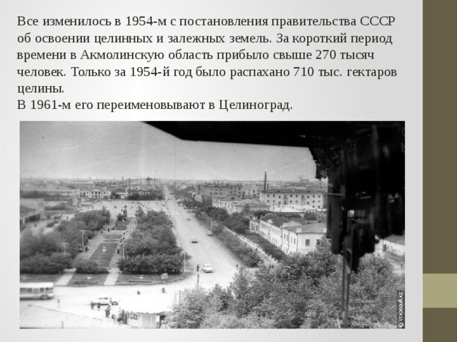 Все изменилось в 1954-м с постановления правительства СССР об освоении целинных и залежных земель. За короткий период времени в Акмолинскую область прибыло свыше 270 тысяч человек. Только за 1954-й год было распахано 710 тыс. гектаров целины. В 1961-м его переименовывают в Целиноград.