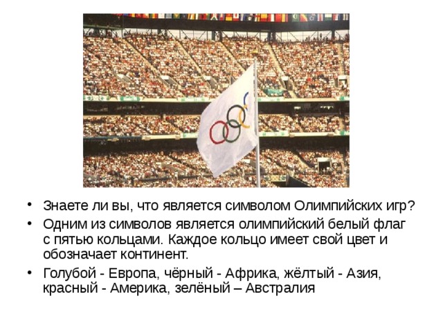 Знаете ли вы, что является символом Олимпийских игр? Одним из символов является олимпийский белый флаг с пятью кольцами. Каждое кольцо имеет свой цвет и обозначает континент. Голубой - Европа, чёрный - Африка, жёлтый - Азия, красный - Америка, зелёный – Австралия