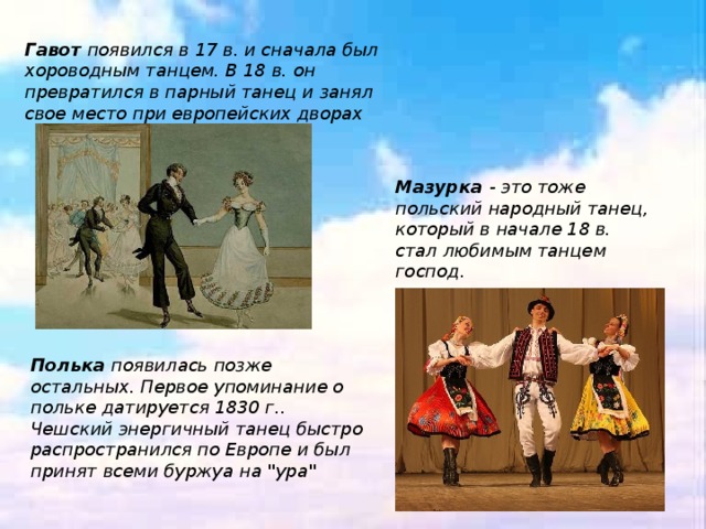 Гавот появился в 17 в. и сначала был хороводным танцем. В 18 в. он превратился в парный танец и занял свое место при европейских дворах . Мазурка - это тоже польский народный танец, который в начале 18 в. стал любимым танцем господ.  Полька появилась позже остальных. Первое упоминание о польке датируется 1830 г.. Чешский энергичный танец быстро распространился по Европе и был принят всеми буржуа на 
