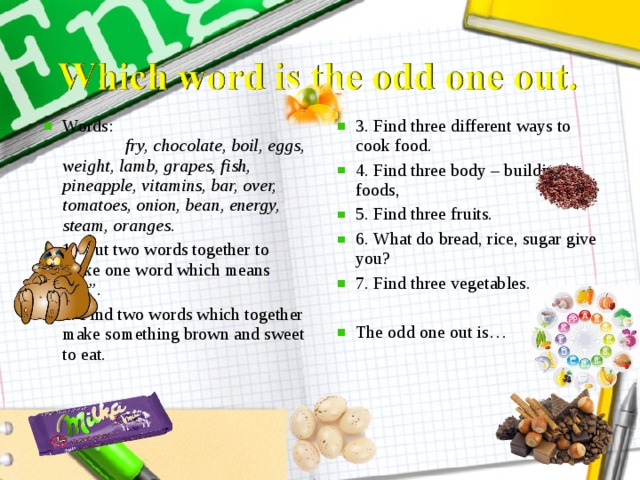 Words: fry, chocolate, boil, eggs, weight, lamb, grapes, fish, pineapple, vitamins, bar, over, tomatoes, onion, bean, energy, steam, oranges. 1. Put two words together to make one word which means “fat”. 2. Find two words which together  make something brown and sweet to eat.  3. Find three different ways to cook food. 4. Find three body – building foods, 5. Find three fruits. 6. What do bread, rice, sugar give you? 7. Find three vegetables.  The odd one out is…