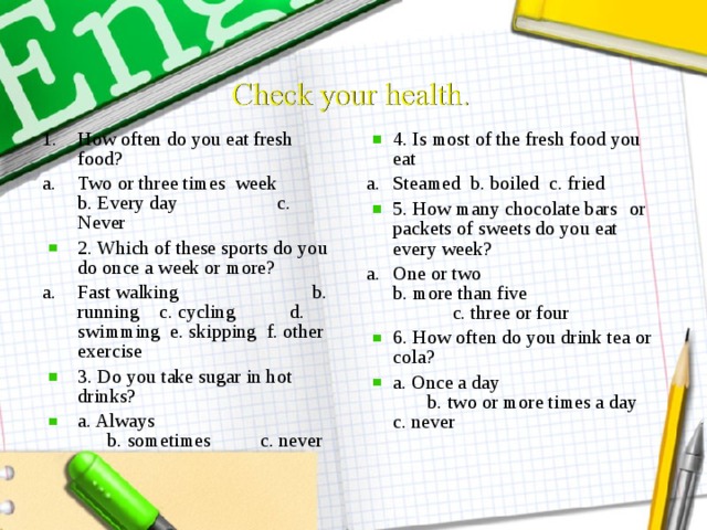 How often do you eat fresh food? 4. Is most of the fresh food you eat Two or three times week b. Every day c. Never Steamed b. boiled c. fried 2. Which of these sports do you do once a week or more? 5. How many chocolate bars  or packets of sweets do you eat every week? Fast walking b. running c. cycling d. swimming e. skipping f. other exercise One or two b. more than five c. three or four 3. Do you take sugar in hot drinks? a. Always b. sometimes c. never 6. How often do you drink tea or cola? a. Once a day b. two or more times a day c. never
