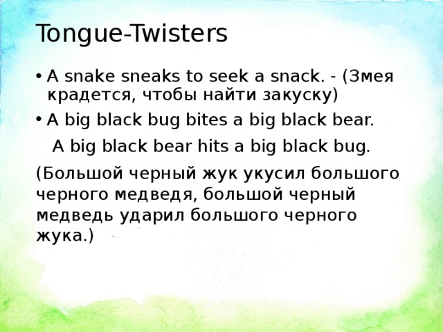 Tongue-Twisters A snake sneaks to seek a snack. - (Змея крадется, чтобы найти закуску) A big black bug bites a big black bear.  A big black bear hits a big black bug. (Большой черный жук укусил большого черного медведя, большой черный медведь ударил большого черного жука.)