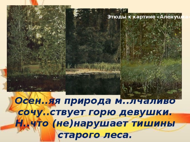 Этюды к картине «Аленушка» Осен..яя природа м..лчаливо сочу..ствует горю девушки. Н..что (не)нарушает тишины старого леса.