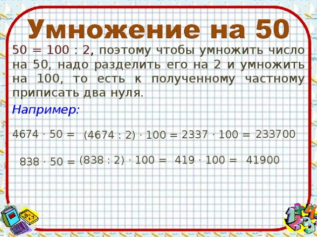 50 = 100 : 2 , поэтому чтобы умножить число на 50, надо разделить его на 2 и умножить на 100, то есть к полученному частному приписать два нуля. Например: 4674 · 50 = 233700 2337 · 100 = (4674 : 2) · 100 = (838 : 2) · 100 = 419 · 100 = 41900 838 · 50 =