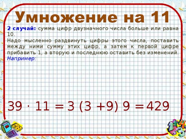 2 случай: сумма цифр двузначного числа больше или равна 10. Надо мысленно раздвинуть цифры этого числа, поставить между ними сумму этих цифр, а затем к первой цифре прибавить 1, а вторую и последнюю оставить без изменений. Например:  429 39 · 11 = 3 (3 +9) 9 =
