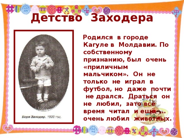 Детство Заходера  Родился в городе Кагуле в Молдавии. По собственному признанию, был очень «приличным мальчиком». Он не только не играл в футбол, но даже почти не дрался. Драться он не любил, зато всё время читал и ещё … очень любил животных.