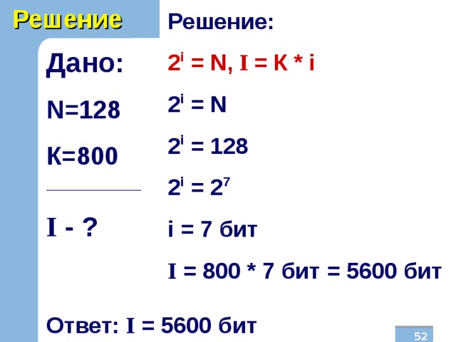 Решение Решение: 2 i = N , I  = К * i 2 i = N 2 i = 128 2 i = 2 7 i  = 7  бит I = 800 * 7 бит = 5600 бит Дано: N =128 К=800 _______________ I  - ?  Ответ: I = 5600 бит