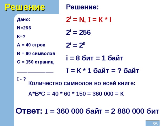 Решение Решение: 2 i = N , I  = К * i 2 i = 256 2 i = 2 8 i  = 8  бит = 1 байт I = К * 1 байт = ? байт Дано: N =256 К=? А = 40 строк В = 60 символов С = 150 страниц ______________ I  - ?  Количество символов во всей книге: А*В*С = 40 * 60 * 150 = 360 000 = К Ответ: I = 360 000 байт = 2 880 000 бит