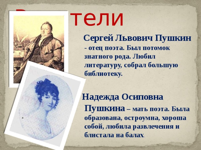 Родители  Сергей Львович Пушкин - отец поэта. Был потомок знатного рода. Любил литературу, собрал большую библиотеку.   Надежда Осиповна Пушкина – мать поэта. Была образована, остроумна, хороша собой, любила развлечения и блистала на балах .