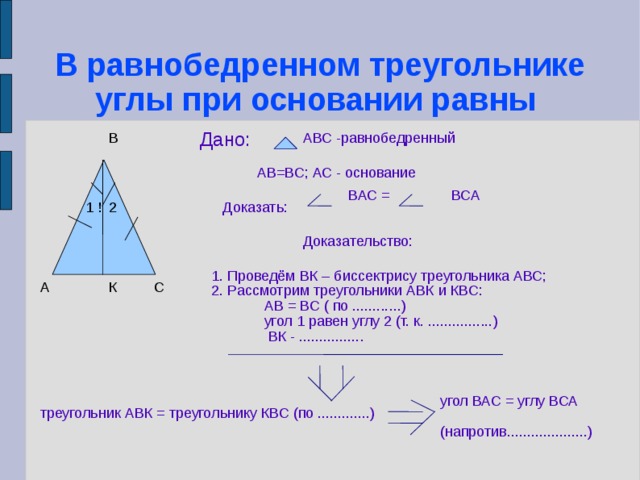 В равнобедренном треугольнике углы при основании равны Дано: АВС -равнобедренный В АВ=ВС; АС - основание ВАС = ВСА Доказать: 2 1 ! Доказательство: 1. Проведём ВК – биссектрису треугольника АВС; 2. Рассмотрим треугольники АВК и КВС:  АВ = ВС ( по ............)‏  угол 1 равен углу 2 (т. к. ................)‏  ВК - ................ К С А угол ВАС = углу ВСА  (напротив....................)‏ треугольник АВК = треугольнику КВС (по .............)‏