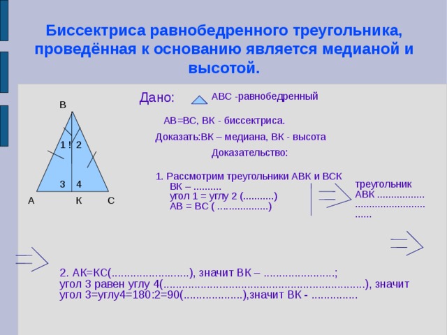 Биссектриса равнобедренного треугольника, проведённая к основанию является медианой и высотой. Дано: АВС -равнобедренный В АВ=ВС, ВК - биссектриса. Доказать:ВК – медиана, ВК - высота 2 1 ! Доказательство: 1. Рассмотрим треугольники АВК и ВСК  ВК – ..........  угол 1 = углу 2 (...........)  АВ = ВС ( ..................)‏ треугольник АВК ................................................ 4 3 К С А 2. АК=КС(.........................), значит ВК – .......................; угол 3 равен углу 4(.................................................................), значит угол 3=углу4=180:2=90(...................),значит ВК - ...............