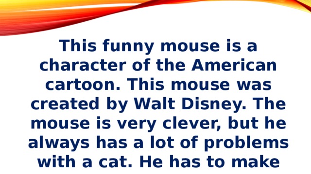 This funny mouse is a character of the American cartoon. This mouse was created by Walt Disney. The mouse is very clever, but he always has a lot of problems with a cat. He has to make many tricks to run away from this cat.