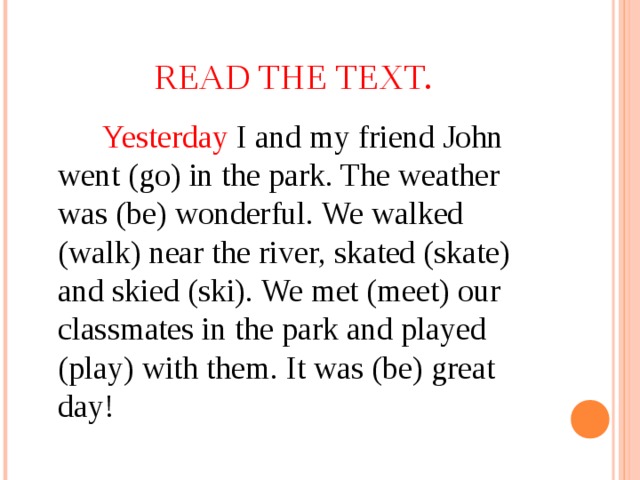 READ THE TEXT.   Yesterday I and my friend John went (go) in the park. The weather was (be) wonderful. We walked (walk) near the river, skated (skate) and skied (ski). We met (meet) our classmates in the park and played (play) with them. It was (be) great day!