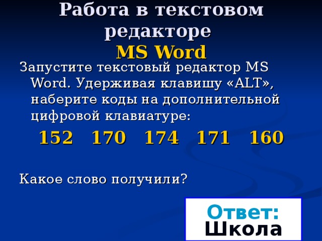 Работа в текстовом редакторе  MS Word Запустите текстовый редактор MS Word . Удерживая клавишу « ALT », наберите коды на дополнительной цифровой клавиатуре: 152 170 174 171 160 Какое слово получили? Ответ: Школа