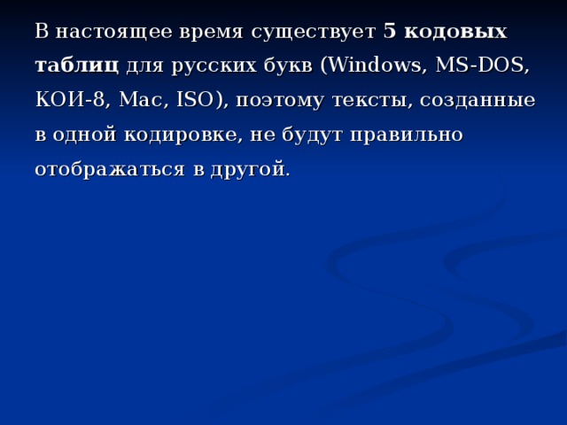 В настоящее время существует 5 кодовых таблиц для русских букв (Windows, MS-DOS, КОИ-8, Mac , ISO ), поэтому тексты, созданные в одной кодировке, не будут правильно отображаться в другой.