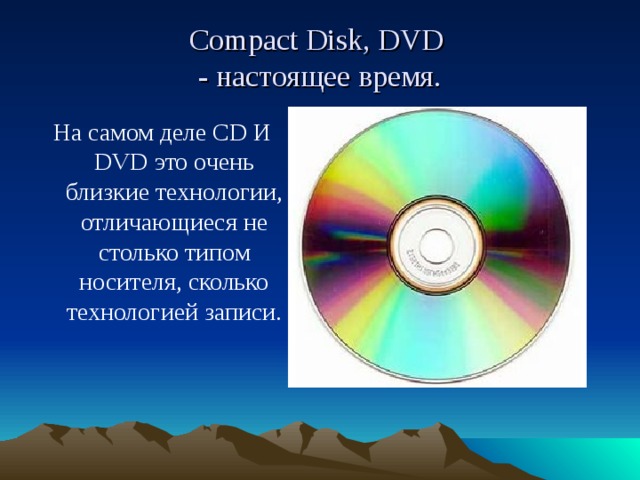 Compact Disk, DVD  - настоящее время. На самом деле CD И DVD это очень близкие технологии, отличающиеся не столько типом носителя, сколько технологией записи.