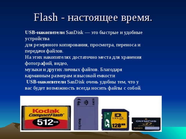 Flash - настоящее время. USB-накопители  SanDisk — это быстрые и удобные устройства для резервного копирования, просмотра, переноса и передачи файлов. На этих накопителях достаточно места для хранения фотографий, видео, музыки и других личных файлов. Благодаря карманным размерам и высокой емкости   USB-накопители  SanDisk очень удобны тем, что у вас будет возможность всегда носить файлы с собой.
