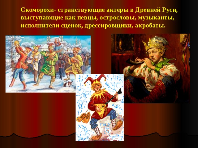 Скоморохи- странствующие актеры в Древней Руси, выступающие как певцы, острословы, музыканты, исполнители сценок, дрессировщики, акробаты.