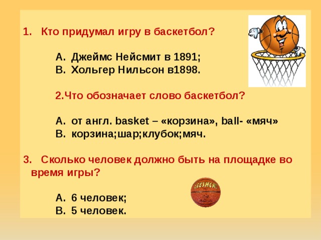 Кто придумал игру в баскетбол?  Джеймс Нейсмит в 1891; Хольгер Нильсон в1898. Джеймс Нейсмит в 1891; Хольгер Нильсон в1898. Джеймс Нейсмит в 1891; Хольгер Нильсон в1898.  Что обозначает слово баскетбол?  от англ. basket – «корзина», ball- «мяч» корзина;шар;клубок;мяч. от англ. basket – «корзина», ball- «мяч» корзина;шар;клубок;мяч. от англ. basket – «корзина», ball- «мяч» корзина;шар;клубок;мяч.   Сколько человек должно быть на площадке во время игры?