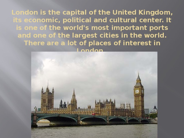 London is the capital of the United Kingdom, its economic, political and cultural center. It is one of the world's most important ports and one of the largest cities in the world. There are a lot of places of interest in London.
