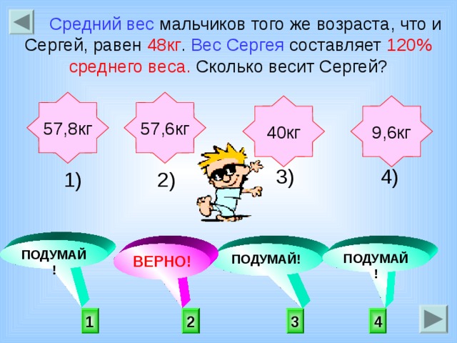 Средний вес мальчиков того же возраста, что и Сергей, равен 48кг . Вес Сергея составляет 120% среднего веса. Сколько весит Сергей? 57,6кг 57,8кг 9,6кг 40кг  4) 3) 2) 1)    ПОДУМАЙ! ПОДУМАЙ! ВЕРНО! ПОДУМАЙ!  2 3 4 1