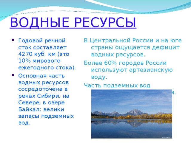ВОДНЫЕ РЕСУРСЫ В Центральной России и на юге страны ощущается дефицит водных ресурсов. Более 60% городов России используют артезианскую воду. Часть подземных вод подвержена загрязнениям. Годовой речной сток составляет 4270 куб. км (это 10% мирового ежегодного стока). Основная часть водных ресурсов сосредоточена в реках Сибири, на Севере, в озере Байкал; велики запасы подземных вод.