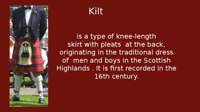 Kilt   is a type of knee-length skirt with pleats  at the back, originating in the traditional dress of  men and boys in the Scottish Highlands . It is first recorded in the 16th century.