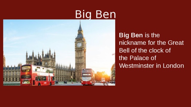 Big Ben Big Ben  is the nickname for the Great Bell of the clock of the Palace of Westminster in London
