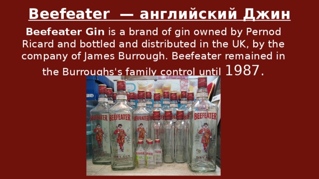 Beefeater  — английский Джин Beefeater Gin  is a brand of gin owned by Pernod Ricard and bottled and distributed in the UK, by the company of James Burrough. Beefeater remained in the Burroughs's family control until 1987.