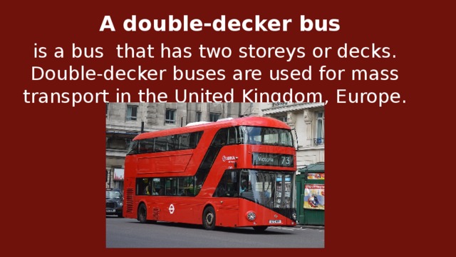 A double-decker bus   is a bus  that has two storeys or decks. Double-decker buses are used for mass transport in the United Kingdom, Europe.