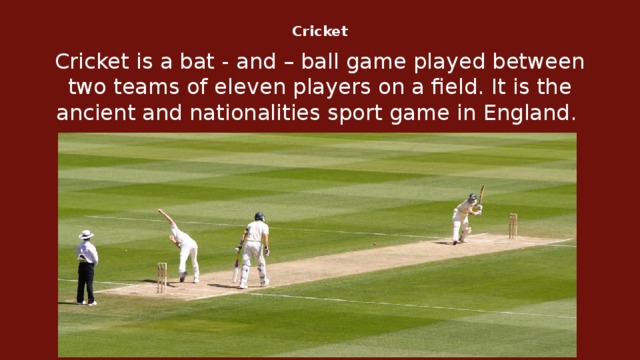 Cricket   Cricket is a bat - and – ball game played between two teams of eleven players on a field. It is the ancient and nationalities sport game in England.