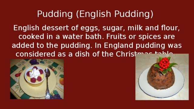 Pudding (English Pudding)  English dessert of eggs, sugar, milk and flour, cooked in a water bath. Fruits or spices are added to the pudding. In England pudding was considered as a dish of the Christmas table.