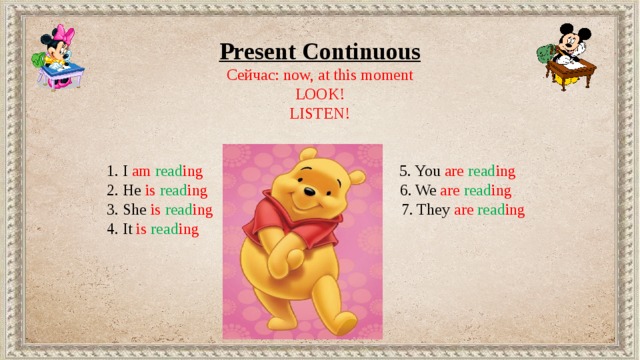 Present Continuous Сейчас: now, at this moment LOOK! LISTEN!  1. I am  read ing 5. You are  read ing  2. He is  read ing 6. We are  read ing  3. She is  read ing 7. They are  read ing  4. It is  read ing