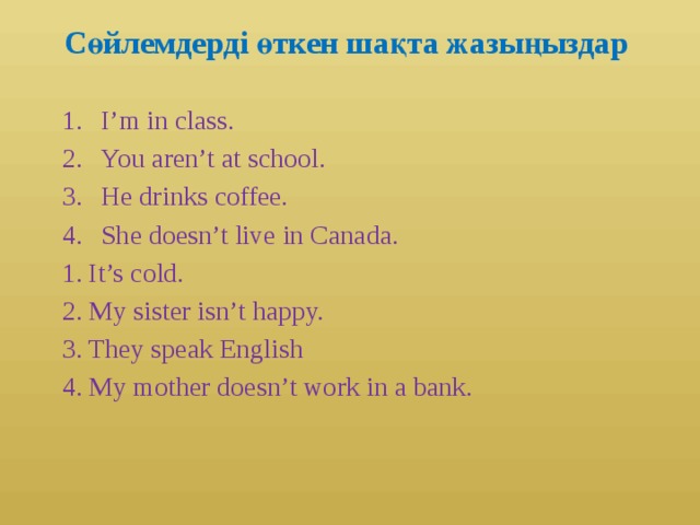Сөйлемдерді өткен шақта жазыңыздар I’m in class. You aren’t at school. He drinks coffee. She doesn’t live in Canada. 1. It’s cold. 2. My sister isn’t happy. 3. They speak English 4. My mother doesn’t work in a bank.